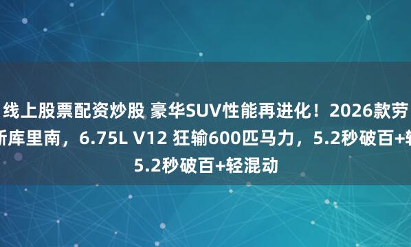 线上股票配资炒股 豪华SUV性能再进化！2026款劳斯莱斯库里南，6.75L V12 狂输600匹马力，5.2秒破百+轻混动