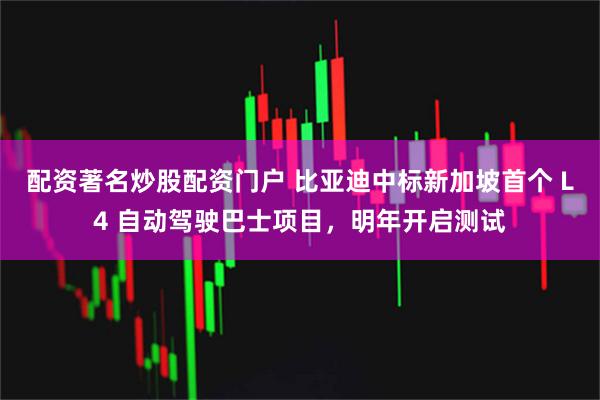 配资著名炒股配资门户 比亚迪中标新加坡首个 L4 自动驾驶巴士项目，明年开启测试