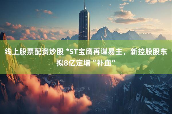 线上股票配资炒股 *ST宝鹰再谋易主，新控股股东拟8亿定增“补血”
