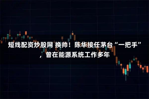 短线配资炒股网 换帅！陈华接任茅台“一把手”，曾在能源系统工作多年
