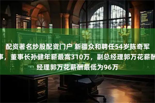 配资著名炒股配资门户 新疆众和聘任54岁陈奇军为非独立董事，董事长孙健年薪最高310万，副总经理郭万花薪酬最低为96万