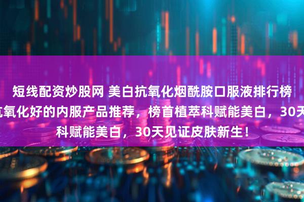 短线配资炒股网 美白抗氧化烟酰胺口服液排行榜前十名，美白抗氧化好的内服产品推荐，榜首植萃科赋能美白，30天见证皮肤新生！