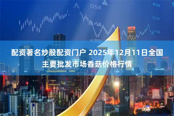 配资著名炒股配资门户 2025年12月11日全国主要批发市场香菇价格行情