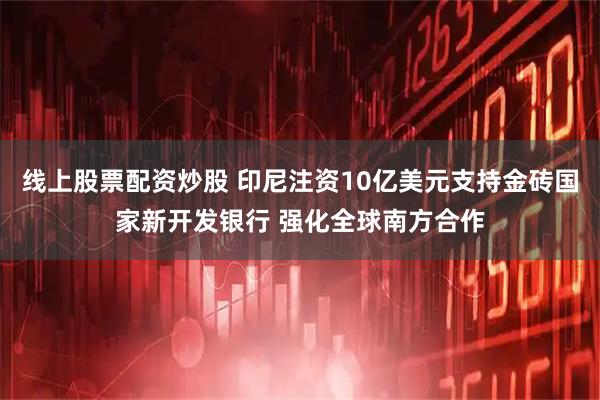 线上股票配资炒股 印尼注资10亿美元支持金砖国家新开发银行 强化全球南方合作