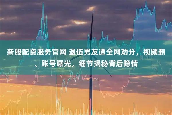 新股配资服务官网 退伍男友遭全网劝分，视频删、账号曝光，细节揭秘背后隐情