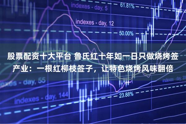 股票配资十大平台 鲁氏红十年如一日只做烧烤签产业：一根红柳枝签子，让特色烧烤风味翻倍