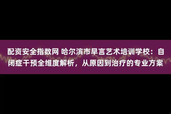 配资安全指数网 哈尔滨市早言艺术培训学校：自闭症干预全维度解析，从原因到治疗的专业方案
