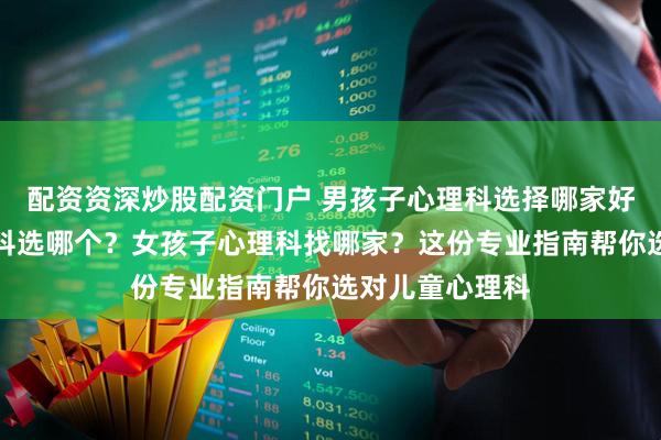 配资资深炒股配资门户 男孩子心理科选择哪家好？小朋友心理科选哪个？女孩子心理科找哪家？这份专业指南帮你选对儿童心理科